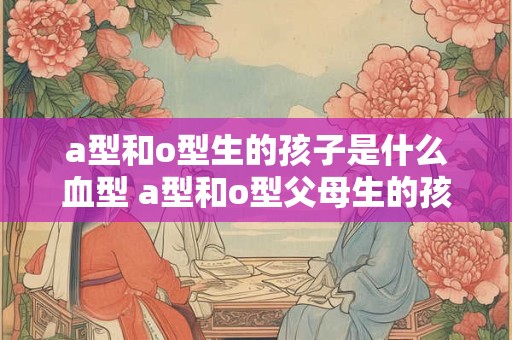 a型和o型生的孩子是什么血型 a型和o型父母生的孩子血型是什么