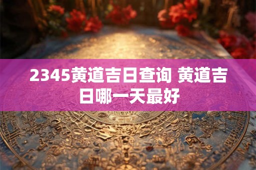 2345黄道吉日查询 黄道吉日哪一天最好