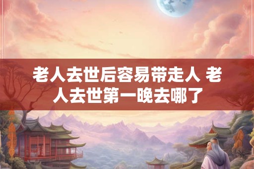 老人去世后容易带走人 老人去世第一晚去哪了