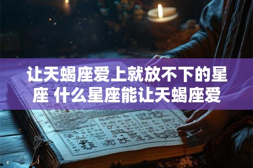 让天蝎座爱上就放不下的星座 什么星座能让天蝎座爱上就放不下