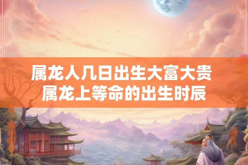 属龙人几日出生大富大贵 属龙上等命的出生时辰