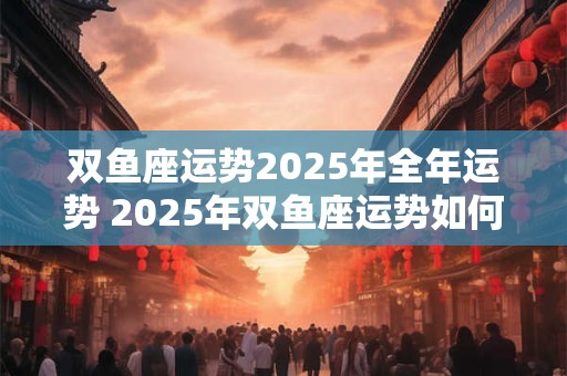 双鱼座运势2025年全年运势 2025年双鱼座运势如何