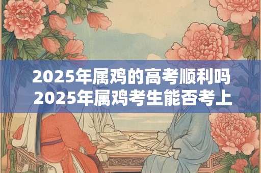 2025年属鸡的高考顺利吗 2025年属鸡考生能否考上心仪大学