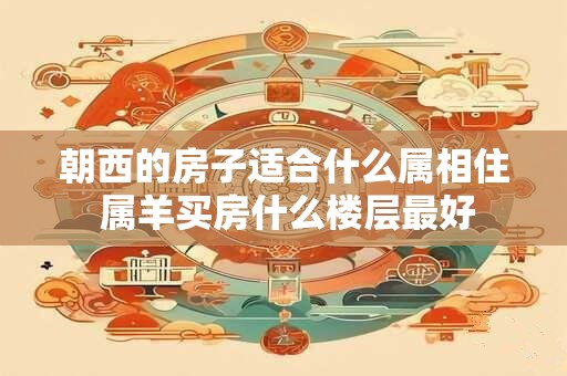 朝西的房子适合什么属相住 属羊买房什么楼层最好