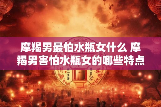 摩羯男最怕水瓶女什么 摩羯男害怕水瓶女的哪些特点