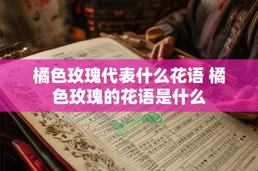 橘色玫瑰代表什么花语 橘色玫瑰的花语是什么