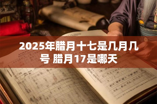 2025年腊月十七是几月几号 腊月17是哪天