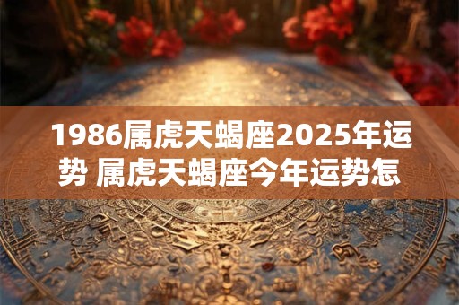 1986属虎天蝎座2025年运势 属虎天蝎座今年运势怎么样 1986属虎天蝎座2025年运势 属虎天蝎座今年运势怎么样