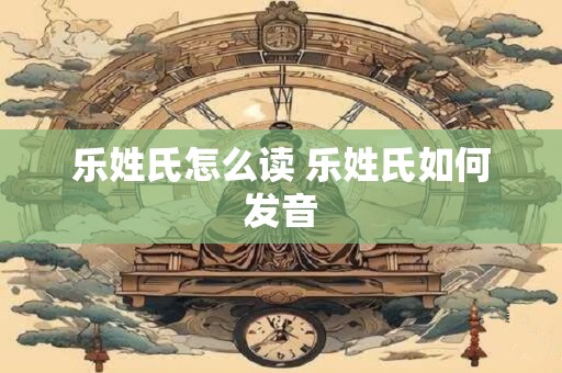 乐姓氏怎么读 乐姓氏如何发音
