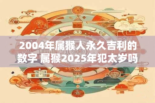 2004年属猴人永久吉利的数字 属猴2025年犯太岁吗 2004年属猴人永久吉利的数字 属猴2025年犯太岁吗