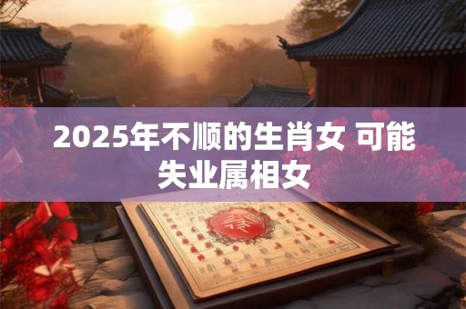 2025年不顺的生肖女 可能失业属相女