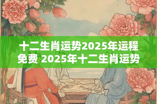 十二生肖运势2025年运程免费 2025年十二生肖运势如何