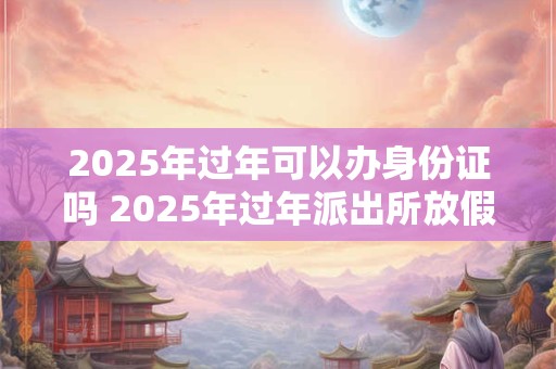 2025年过年可以办身份证吗 2025年过年派出所放假吗