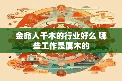 金命人干木的行业好么 哪些工作是属木的