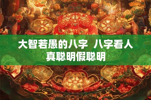 大智若愚的八字  八字看人真聪明假聪明