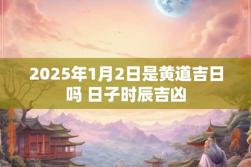 2025年1月2日是黄道吉日吗 日子时辰吉凶