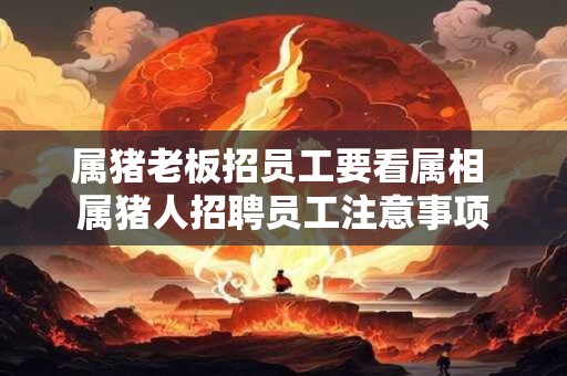 属猪老板招员工要看属相 属猪人招聘员工注意事项