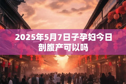 2025年5月7日子孕妇今日剖腹产可以吗 2025年5月7日子孕妇今日剖腹产可以吗