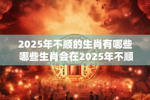 2025年不顺的生肖有哪些 哪些生肖会在2025年不顺