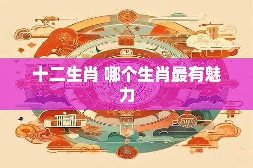 十二生肖 哪个生肖最有魅力