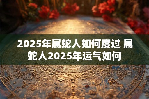2025年属蛇人如何度过 属蛇人2025年运气如何