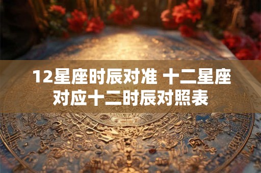 12星座时辰对准 十二星座对应十二时辰对照表