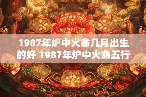 1987年炉中火命几月出生的好 1987年炉中火命五行缺什么