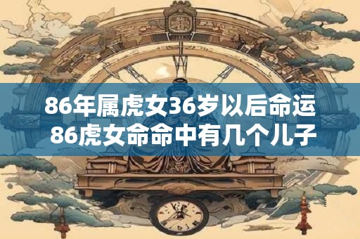 86年属虎女36岁以后命运 86虎女命命中有几个儿子