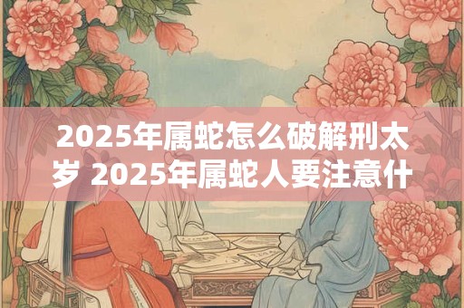 2025年属蛇怎么破解刑太岁 2025年属蛇人要注意什么