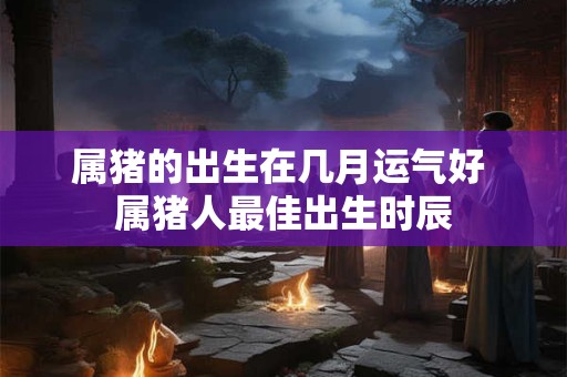 属猪的出生在几月运气好 属猪人最佳出生时辰
