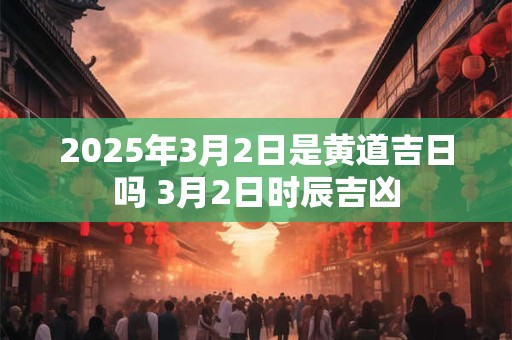 2025年3月2日是黄道吉日吗 3月2日时辰吉凶