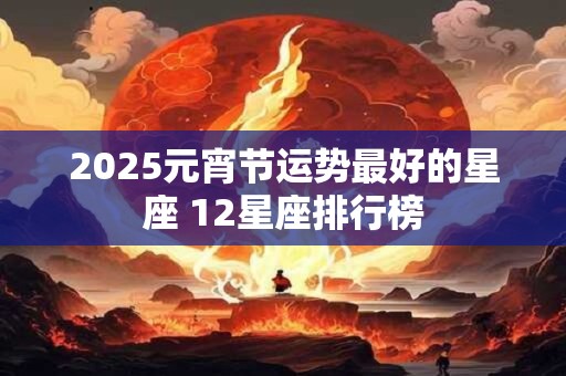2025元宵节运势最好的星座 12星座排行榜