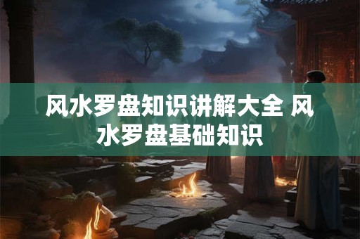 风水罗盘知识讲解大全 风水罗盘基础知识