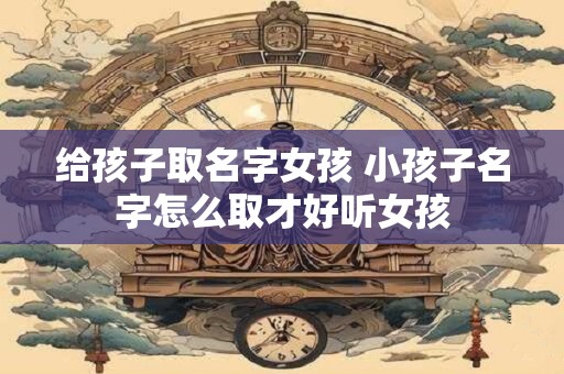 给孩子取名字女孩 小孩子名字怎么取才好听女孩