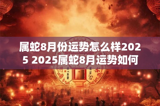 属蛇8月份运势怎么样2025 2025属蛇8月运势如何