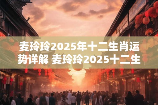 麦玲玲2025年十二生肖运势详解 麦玲玲2025十二生肖运势如何