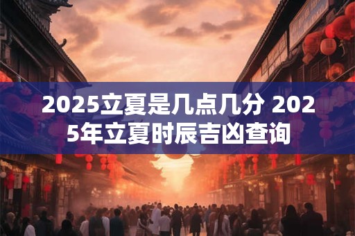 2025立夏是几点几分 2025年立夏时辰吉凶查询