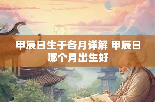 甲辰日生于各月详解 甲辰日哪个月出生好