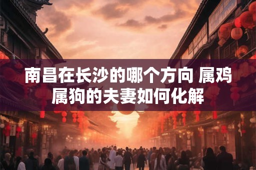 南昌在长沙的哪个方向 属鸡属狗的夫妻如何化解