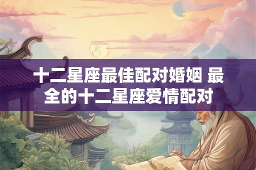 十二星座最佳配对婚姻 最全的十二星座爱情配对