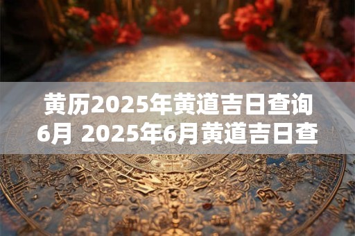 黄历2025年黄道吉日查询6月 2025年6月黄道吉日查询