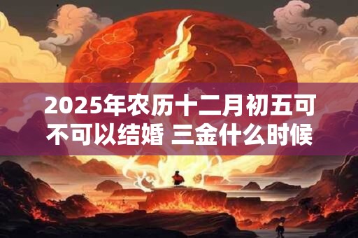2025年农历十二月初五可不可以结婚 三金什么时候给女方