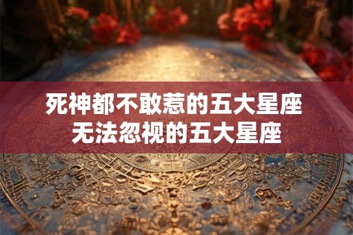 死神都不敢惹的五大星座 无法忽视的五大星座 死神都不敢惹的五大星座 无法忽视的五大星座