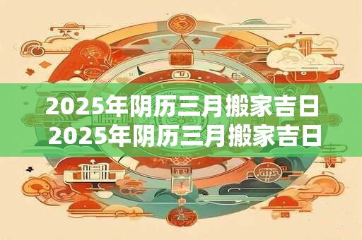 2025年阴历三月搬家吉日 2025年阴历三月搬家吉日是哪天