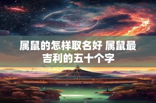 属鼠的怎样取名好 属鼠最吉利的五十个字 属鼠的怎样取名好 属鼠最吉利的五十个字