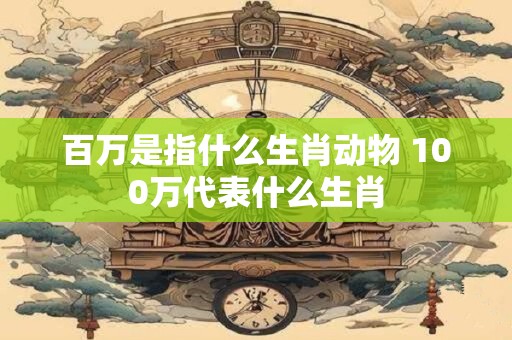 百万是指什么生肖动物 100万代表什么生肖 百万是指什么生肖动物 100万代表什么生肖