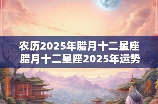 农历2025年腊月十二星座 腊月十二星座2025年运势如何