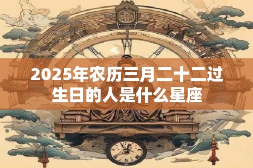 2025年农历三月二十二过生日的人是什么星座