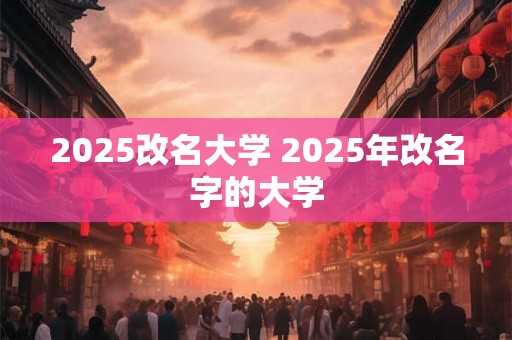 2025改名大学 2025年改名字的大学
