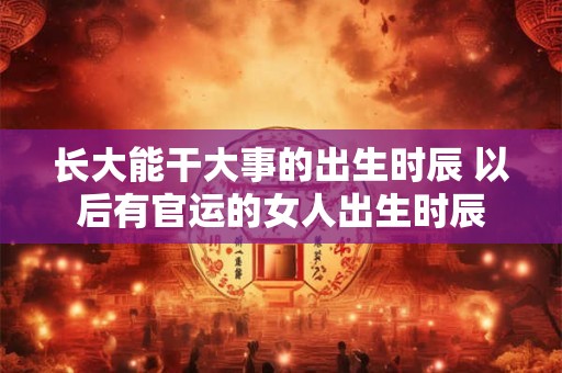 长大能干大事的出生时辰 以后有官运的女人出生时辰